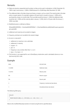 Remarks
Example
DATA DESCRIPTION
1/1/2008 Settlement date
1/1/2016 Maturity date
8% Percent coupon
9% Percent yield
2 Frequency is semiannual (see above)
1 Actual/actual basis (see above)
EVALUATE
{
MDURATION(DATE(2008,1,1), DATE(2016,1,1), 0.08, 0.09, 2, 1)
}
Dates are stored as sequential serial numbers so they can be used in calculations. In DAX, December 30,
1899 is day 0, and January 1, 2008 is 39448 because it is 39,448 days after December 30, 1899.
The settlement date is the date a buyer purchases a coupon, such as a bond. The maturity date is the date
when a coupon expires. For example, suppose a 30-year bond is issued on January 1, 2008, and is
purchased by a buyer six months later. The issue date would be January 1, 2008, the settlement date
would be July 1, 2008, and the maturity date is January 1, 2038, which is 30 years after the January 1,
2008, issue date.
Modified duration is defined as follows:
$$text{MDURATION} = frac{text{DURATION}}{1 + (frac{text{Market yield}}{text{Coupon payments
per year}})}$$
settlement and maturity are truncated to integers.
frequency, and basis are rounded to the nearest integer.
An error is returned if:
settlement or maturity is not a valid date.
settlement ≥ maturity.
coupon < 0.
yld < 0
frequency is any number other than 1, 2, or 4.
basis < 0 or basis > 4.
This function is not supported for use in DirectQuery mode when used in calculated columns or row-
level security (RLS) rules.
The following DAX query:
Returns the modified Macauley duration of a bond using the terms specified above.
 