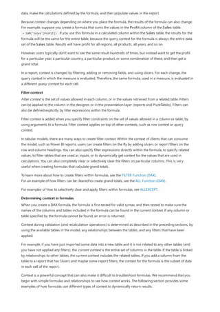 Filter context
Determining context in formulas
data, make the calculations defined by the formula, and then populate values in the report.
Because context changes depending on where you place the formula, the results of the formula can also change.
For example, suppose you create a formula that sums the values in the Profit column of the Sales table:
= SUM('Sales'[Profit]) . If you use this formula in a calculated column within the Sales table, the results for the
formula will be the same for the entire table, because the query context for the formula is always the entire data
set of the Sales table. Results will have profit for all regions, all products, all years, and so on.
However, users typically don't want to see the same result hundreds of times, but instead want to get the profit
for a particular year, a particular country, a particular product, or some combination of these, and then get a
grand total.
In a report, context is changed by filtering, adding or removing fields, and using slicers. For each change, the
query context in which the measure is evaluated. Therefore, the same formula, used in a measure, is evaluated in
a different query context for each cell.
Filter context is the set of values allowed in each column, or in the values retrieved from a related table. Filters
can be applied to the column in the designer, or in the presentation layer (reports and PivotTables). Filters can
also be defined explicitly by filter expressions within the formula.
Filter context is added when you specify filter constraints on the set of values allowed in a column or table, by
using arguments to a formula. Filter context applies on top of other contexts, such as row context or query
context.
In tabular models, there are many ways to create filter context. Within the context of clients that can consume
the model, such as Power BI reports, users can create filters on the fly by adding slicers or report filters on the
row and column headings. You can also specify filter expressions directly within the formula, to specify related
values, to filter tables that are used as inputs, or to dynamically get context for the values that are used in
calculations. You can also completely clear or selectively clear the filters on particular columns. This is very
useful when creating formulas that calculate grand totals.
To learn more about how to create filters within formulas, see the FILTER Function (DAX).
For an example of how filters can be cleared to create grand totals, see the ALL Function (DAX).
For examples of how to selectively clear and apply filters within formulas, see ALLEXCEPT.
When you create a DAX formula, the formula is first tested for valid syntax, and then tested to make sure the
names of the columns and tables included in the formula can be found in the current context. If any column or
table specified by the formula cannot be found, an error is returned.
Context during validation (and recalculation operations) is determined as described in the preceding sections, by
using the available tables in the model, any relationships between the tables, and any filters that have been
applied.
For example, if you have just imported some data into a new table and it is not related to any other tables (and
you have not applied any filters), the current context is the entire set of columns in the table. If the table is linked
by relationships to other tables, the current context includes the related tables. If you add a column from the
table to a report that has Slicers and maybe some report filters, the context for the formula is the subset of data
in each cell of the report.
Context is a powerful concept that can also make it difficult to troubleshoot formulas. We recommend that you
begin with simple formulas and relationships to see how context works. The following section provides some
examples of how formulas use different types of context to dynamically return results.
 