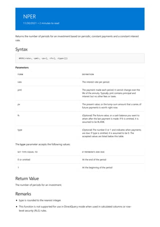 NPER
11/30/2021 • 2 minutes to read
Syntax
NPER(<rate>, <pmt>, <pv>[, <fv>[, <type>]])
Parameters
TERM DEFINITION
rate The interest rate per period.
pmt The payment made each period; it cannot change over the
life of the annuity. Typically, pmt contains principal and
interest but no other fees or taxes.
pv The present value, or the lump-sum amount that a series of
future payments is worth right now.
fv (Optional) The future value, or a cash balance you want to
attain after the last payment is made. If fv is omitted, it is
assumed to be BLANK.
type (Optional) The number 0 or 1 and indicates when payments
are due. If type is omitted, it is assumed to be 0. The
accepted values are listed below this table.
SET TYPE EQUAL TO IF PAYMENTS ARE DUE
0 or omitted At the end of the period
1 At the beginning of the period
Return Value
Remarks
Returns the number of periods for an investment based on periodic, constant payments and a constant interest
rate.
The type parameter accepts the following values:
The number of periods for an investment.
type is rounded to the nearest integer.
This function is not supported for use in DirectQuery mode when used in calculated columns or row-
level security (RLS) rules.
 