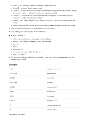 Example
DATA ARGUMENT DESCRIPTION
11/11/2008 Settlement date
3/1/2021 Maturity date
10/15/2008 Issue date
3/1/2009 First coupon date
7.85% Percent coupon
6.25% Percent yield
$100.00 Redemptive value
2 Frequency is semiannual
1 Actual/actual basis
$text{DSC}$ = number of days from settlement to next coupon date.
$text{E}$ = number of days in coupon period.
$text{N}$ = number of coupons payable between the first real coupon date and redemption date. (If
this number contains a fraction, it is raised to the next whole number.)
$text{NC}$ = number of quasi-coupon periods that fit in odd period. (If this number contains a
fraction, it is raised to the next whole number.)
$text{NL}_{i}$ = normal length in days of the full $i^{th}$, or last, quasi-coupon period within odd
period.
$text{N}_{q}$ = number of whole quasi-coupon periods between settlement date and first coupon.
settlement, maturity, issue, and first_coupon are truncated to integers.
basis and frequency are rounded to the nearest integer.
An error is returned if:
settlement, maturity, issue, or first_coupon is not a valid date.
maturity > first_coupon > settlement > issue is not satisfied.
rate < 0.
yld < 0.
redemption ≤ 0.
frequency is any number other than 1, 2, or 4.
basis < 0 or basis > 4.
This function is not supported for use in DirectQuery mode when used in calculated columns or row-
level security (RLS) rules.
The following DAX query:
 