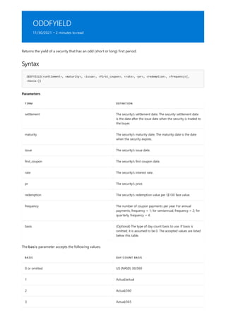 ODDFYIELD
11/30/2021 • 2 minutes to read
Syntax
ODDFYIELD(<settlement>, <maturity>, <issue>, <first_coupon>, <rate>, <pr>, <redemption>, <frequency>[,
<basis>])
Parameters
TERM DEFINITION
settlement The security's settlement date. The security settlement date
is the date after the issue date when the security is traded to
the buyer.
maturity The security's maturity date. The maturity date is the date
when the security expires.
issue The security's issue date.
first_coupon The security's first coupon date.
rate The security's interest rate.
pr The security's price.
redemption The security's redemption value per $100 face value.
frequency The number of coupon payments per year. For annual
payments, frequency = 1; for semiannual, frequency = 2; for
quarterly, frequency = 4.
basis (Optional) The type of day count basis to use. If basis is
omitted, it is assumed to be 0. The accepted values are listed
below this table.
BASIS DAY COUNT BASIS
0 or omitted US (NASD) 30/360
1 Actual/actual
2 Actual/360
3 Actual/365
Returns the yield of a security that has an odd (short or long) first period.
The basis parameter accepts the following values:
 