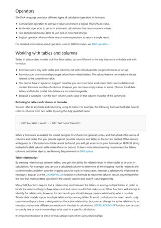 Operators
Working with tables and columns
Referring to tables and columns in formulas
= SUM('New Sales'[Amount]) + SUM('Past Sales'[Amount])
Table relationships
The DAX language uses four different types of calculation operators in formulas:
Comparison operators to compare values and return a logical TRUEFALSE value.
Arithmetic operators to perform arithmetic calculations that return numeric values.
Text concatenation operators to join two or more text strings.
Logical operators that combine two or more expressions to return a single result.
For detailed information about operators used in DAX formulas, see DAX operators.
Tables in tabular data models look like Excel tables, but are different in the way they work with data and with
formulas:
Formulas work only with tables and columns, not with individual cells, range references, or arrays.
Formulas can use relationships to get values from related tables. The values that are retrieved are always
related to the current row value.
You cannot have irregular or "ragged" data like you can in an Excel worksheet. Each row in a table must
contain the same number of columns. However, you can have empty values in some columns. Excel data
tables and tabular model data tables are not interchangeable.
Because a data type is set for each column, each value in that column must be of the same type.
You can refer to any table and column by using its name. For example, the following formula illustrates how to
refer to columns from two tables by using the fully qualified name:
When a formula is evaluated, the model designer first checks for general syntax, and then checks the names of
columns and tables that you provide against possible columns and tables in the current context. If the name is
ambiguous or if the column or table cannot be found, you will get an error on your formula (an #ERROR string
instead of a data value in cells where the error occurs). To learn more about naming requirements for tables,
columns, and other objects, see Naming Requirements in DAX syntax.
By creating relationships between tables, you gain the ability for related values in other tables to be used in
calculations. For example, you can use a calculated column to determine all the shipping records related to the
current reseller, and then sum the shipping costs for each. In many cases, however, a relationship might not be
necessary. You can use the LOOKUPVALUE function in a formula to return the value in result_columnName for
the row that meets criteria specified in the search_column and search_value arguments.
Many DAX functions require that a relationship exist between the tables, or among multiple tables, in order to
locate the columns that you have referenced and return results that make sense. Other functions will attempt to
identify the relationship; however, for best results you should always create a relationship where possible.
Tabular data models support multiple relationships among tables. To avoid confusion or incorrect results, only
one relationship at a time is designated as the active relationship, but you can change the active relationship as
necessary to traverse different connections in the data in calculations. USERELATIONSHIP function can be used
to specify one or more relationships to be used in a specific calculation.
It's important to observe these formula design rules when using relationships:
 