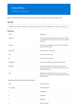 ODDLPRICE
11/30/2021 • 2 minutes to read
Syntax
ODDLPRICE(<settlement>, <maturity>, <last_interest>, <rate>, <yld>, <redemption>, <frequency>[, <basis>])
Parameters
TERM DEFINITION
settlement The security's settlement date. The security settlement date
is the date after the issue date when the security is traded to
the buyer.
maturity The security's maturity date. The maturity date is the date
when the security expires.
last_interest The security's last coupon date.
rate The security's interest rate.
yld The security's annual yield.
redemption The security's redemption value per $100 face value.
frequency The number of coupon payments per year. For annual
payments, frequency = 1; for semiannual, frequency = 2; for
quarterly, frequency = 4.
basis (Optional) The type of day count basis to use. If basis is
omitted, it is assumed to be 0. The accepted values are listed
below this table.
BASIS DAY COUNT BASIS
0 or omitted US (NASD) 30/360
1 Actual/actual
2 Actual/360
3 Actual/365
4 European 30/360
Returns the price per $100 face value of a security having an odd (short or long) last coupon period.
The basis parameter accepts the following values:
 