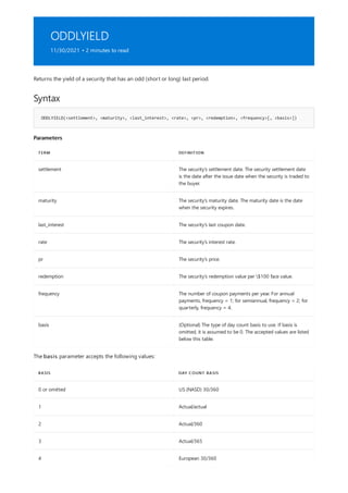 ODDLYIELD
11/30/2021 • 2 minutes to read
Syntax
ODDLYIELD(<settlement>, <maturity>, <last_interest>, <rate>, <pr>, <redemption>, <frequency>[, <basis>])
Parameters
TERM DEFINITION
settlement The security's settlement date. The security settlement date
is the date after the issue date when the security is traded to
the buyer.
maturity The security's maturity date. The maturity date is the date
when the security expires.
last_interest The security's last coupon date.
rate The security's interest rate.
pr The security's price.
redemption The security's redemption value per $100 face value.
frequency The number of coupon payments per year. For annual
payments, frequency = 1; for semiannual, frequency = 2; for
quarterly, frequency = 4.
basis (Optional) The type of day count basis to use. If basis is
omitted, it is assumed to be 0. The accepted values are listed
below this table.
BASIS DAY COUNT BASIS
0 or omitted US (NASD) 30/360
1 Actual/actual
2 Actual/360
3 Actual/365
4 European 30/360
Returns the yield of a security that has an odd (short or long) last period.
The basis parameter accepts the following values:
 