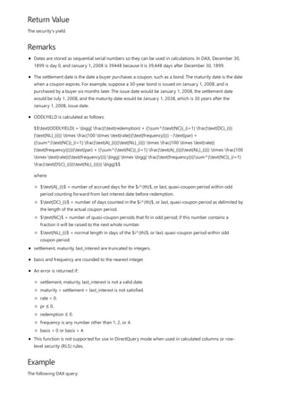 Return Value
Remarks
Example
The security's yield.
Dates are stored as sequential serial numbers so they can be used in calculations. In DAX, December 30,
1899 is day 0, and January 1, 2008 is 39448 because it is 39,448 days after December 30, 1899.
The settlement date is the date a buyer purchases a coupon, such as a bond. The maturity date is the date
when a coupon expires. For example, suppose a 30-year bond is issued on January 1, 2008, and is
purchased by a buyer six months later. The issue date would be January 1, 2008, the settlement date
would be July 1, 2008, and the maturity date would be January 1, 2038, which is 30 years after the
January 1, 2008, issue date.
ODDLYIELD is calculated as follows:
$$text{ODDLYIELD} = bigg[ frac{(text{redemption} + ((sum^{text{NC}}_{i=1} frac{text{DC}_{i}}
{text{NL}_{i}}) times frac{100 times text{rate}}{text{frequency}})) - (text{par} +
((sum^{text{NC}}_{i=1} frac{text{A}_{i}}{text{NL}_{i}}) times frac{100 times text{rate}}
{text{frequency}}))}{text{par} + ((sum^{text{NC}}_{i=1} frac{text{A}_{i}}{text{NL}_{i}}) times frac{100
times text{rate}}{text{frequency}})} bigg] times bigg[ frac{text{frequency}}{(sum^{text{NC}}_{i=1}
frac{text{DSC}_{i}}{text{NL}_{i}})} bigg]$$
where:
$text{A}_{i}$ = number of accrued days for the $i^{th}$, or last, quasi-coupon period within odd
period counting forward from last interest date before redemption.
$text{DC}_{i}$ = number of days counted in the $i^{th}$, or last, quasi-coupon period as delimited by
the length of the actual coupon period.
$text{NC}$ = number of quasi-coupon periods that fit in odd period; if this number contains a
fraction it will be raised to the next whole number.
$text{NL}_{i}$ = normal length in days of the $i^{th}$, or last, quasi-coupon period within odd
coupon period.
settlement, maturity, last_interest are truncated to integers.
basis and frequency are rounded to the nearest integer.
An error is returned if:
settlement, maturity, last_interest is not a valid date.
maturity > settlement > last_interest is not satisfied.
rate < 0.
pr ≤ 0.
redemption ≤ 0.
frequency is any number other than 1, 2, or 4.
basis < 0 or basis > 4.
This function is not supported for use in DirectQuery mode when used in calculated columns or row-
level security (RLS) rules.
The following DAX query:
 