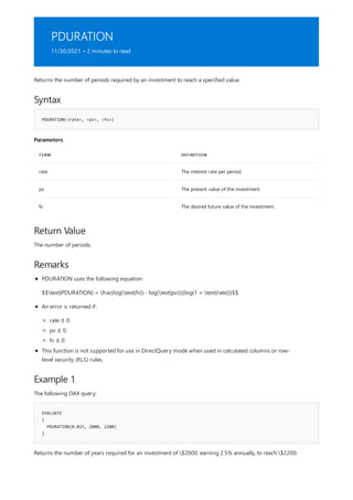 PDURATION
11/30/2021 • 2 minutes to read
Syntax
PDURATION(<rate>, <pv>, <fv>)
Parameters
TERM DEFINITION
rate The interest rate per period.
pv The present value of the investment.
fv The desired future value of the investment.
Return Value
Remarks
Example 1
EVALUATE
{
PDURATION(0.025, 2000, 2200)
}
Returns the number of periods required by an investment to reach a specified value.
The number of periods.
PDURATION uses the following equation:
$$text{PDURATION} = frac{log(text{fv}) - log(text{pv})}{log(1 + text{rate})}$$
An error is returned if:
rate ≤ 0.
pv ≤ 0.
fv ≤ 0.
This function is not supported for use in DirectQuery mode when used in calculated columns or row-
level security (RLS) rules.
The following DAX query:
Returns the number of years required for an investment of $2000, earning 2.5% annually, to reach $2200.
 