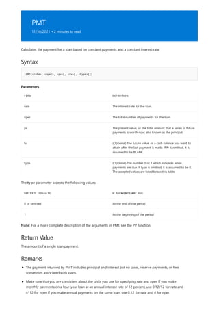 PMT
11/30/2021 • 2 minutes to read
Syntax
PMT(<rate>, <nper>, <pv>[, <fv>[, <type>]])
Parameters
TERM DEFINITION
rate The interest rate for the loan.
nper The total number of payments for the loan.
pv The present value, or the total amount that a series of future
payments is worth now; also known as the principal.
fv (Optional) The future value, or a cash balance you want to
attain after the last payment is made. If fv is omitted, it is
assumed to be BLANK.
type (Optional) The number 0 or 1 which indicates when
payments are due. If type is omitted, it is assumed to be 0.
The accepted values are listed below this table.
SET TYPE EQUAL TO IF PAYMENTS ARE DUE
0 or omitted At the end of the period
1 At the beginning of the period
Return Value
Remarks
Calculates the payment for a loan based on constant payments and a constant interest rate.
The type parameter accepts the following values:
Note: For a more complete description of the arguments in PMT, see the PV function.
The amount of a single loan payment.
The payment returned by PMT includes principal and interest but no taxes, reserve payments, or fees
sometimes associated with loans.
Make sure that you are consistent about the units you use for specifying rate and nper. If you make
monthly payments on a four-year loan at an annual interest rate of 12 percent, use 0.12/12 for rate and
4*12 for nper. If you make annual payments on the same loan, use 0.12 for rate and 4 for nper.
 