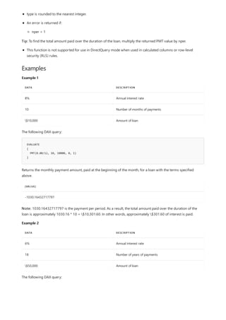 Examples
Example 1
DATA DESCRIPTION
8% Annual interest rate
10 Number of months of payments
$10,000 Amount of loan
EVALUATE
{
PMT(0.08/12, 10, 10000, 0, 1)
}
[VALUE]
-1030.16432717797
Example 2
DATA DESCRIPTION
6% Annual interest rate
18 Number of years of payments
$50,000 Amount of loan
type is rounded to the nearest integer.
An error is returned if:
nper < 1
Tip: To find the total amount paid over the duration of the loan, multiply the returned PMT value by nper.
This function is not supported for use in DirectQuery mode when used in calculated columns or row-level
security (RLS) rules.
The following DAX query:
Returns the monthly payment amount, paid at the beginning of the month, for a loan with the terms specified
above.
Note: 1030.16432717797 is the payment per period. As a result, the total amount paid over the duration of the
loan is approximately 1030.16 * 10 = $10,301.60. In other words, approximately $301.60 of interest is paid.
The following DAX query:
 