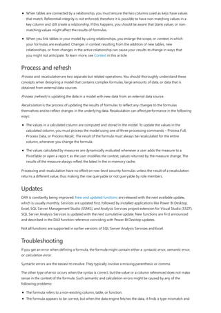 Process and refresh
Updates
Troubleshooting
When tables are connected by a relationship, you must ensure the two columns used as keys have values
that match. Referential integrity is not enforced, therefore it is possible to have non-matching values in a
key column and still create a relationship. If this happens, you should be aware that blank values or non-
matching values might affect the results of formulas.
When you link tables in your model by using relationships, you enlarge the scope, or context, in which
your formulas are evaluated. Changes in context resulting from the addition of new tables, new
relationships, or from changes in the active relationship can cause your results to change in ways that
you might not anticipate. To learn more, see Context in this article.
Process and recalculation are two separate but related operations. You should thoroughly understand these
concepts when designing a model that contains complex formulas, large amounts of data, or data that is
obtained from external data sources.
Process (refresh) is updating the data in a model with new data from an external data source.
Recalculation is the process of updating the results of formulas to reflect any changes to the formulas
themselves and to reflect changes in the underlying data. Recalculation can affect performance in the following
ways:
The values in a calculated column are computed and stored in the model. To update the values in the
calculated column, you must process the model using one of three processing commands – Process Full,
Process Data, or Process Recalc. The result of the formula must always be recalculated for the entire
column, whenever you change the formula.
The values calculated by measures are dynamically evaluated whenever a user adds the measure to a
PivotTable or open a report; as the user modifies the context, values returned by the measure change. The
results of the measure always reflect the latest in the in-memory cache.
Processing and recalculation have no effect on row-level security formulas unless the result of a recalculation
returns a different value, thus making the row queryable or not queryable by role members.
DAX is constantly being improved. New and updated functions are released with the next available update,
which is usually monthly. Services are updated first, followed by installed applications like Power BI Desktop,
Excel, SQL Server Management Studio (SSMS), and Analysis Services project extension for Visual Studio (SSDT).
SQL Server Analysis Services is updated with the next cumulative update. New functions are first announced
and described in the DAX function reference coinciding with Power BI Desktop updates.
Not all functions are supported in earlier versions of SQL Server Analysis Services and Excel.
If you get an error when defining a formula, the formula might contain either a syntactic error, semantic error,
or calculation error.
Syntactic errors are the easiest to resolve. They typically involve a missing parenthesis or comma.
The other type of error occurs when the syntax is correct, but the value or a column referenced does not make
sense in the context of the formula. Such semantic and calculation errors might be caused by any of the
following problems:
The formula refers to a non-existing column, table, or function.
The formula appears to be correct, but when the data engine fetches the data, it finds a type mismatch and
 