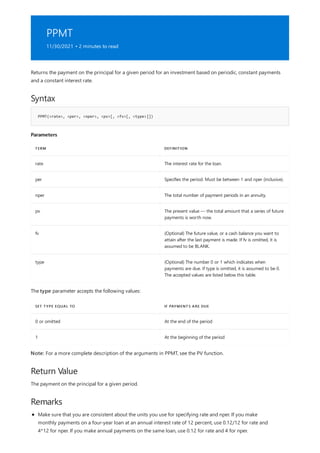 PPMT
11/30/2021 • 2 minutes to read
Syntax
PPMT(<rate>, <per>, <nper>, <pv>[, <fv>[, <type>]])
Parameters
TERM DEFINITION
rate The interest rate for the loan.
per Specifies the period. Must be between 1 and nper (inclusive).
nper The total number of payment periods in an annuity.
pv The present value — the total amount that a series of future
payments is worth now.
fv (Optional) The future value, or a cash balance you want to
attain after the last payment is made. If fv is omitted, it is
assumed to be BLANK.
type (Optional) The number 0 or 1 which indicates when
payments are due. If type is omitted, it is assumed to be 0.
The accepted values are listed below this table.
SET TYPE EQUAL TO IF PAYMENTS ARE DUE
0 or omitted At the end of the period
1 At the beginning of the period
Return Value
Remarks
Returns the payment on the principal for a given period for an investment based on periodic, constant payments
and a constant interest rate.
The type parameter accepts the following values:
Note: For a more complete description of the arguments in PPMT, see the PV function.
The payment on the principal for a given period.
Make sure that you are consistent about the units you use for specifying rate and nper. If you make
monthly payments on a four-year loan at an annual interest rate of 12 percent, use 0.12/12 for rate and
4*12 for nper. If you make annual payments on the same loan, use 0.12 for rate and 4 for nper.
 