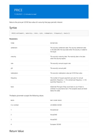 PRICE
11/30/2021 • 2 minutes to read
Syntax
PRICE(<settlement>, <maturity>, <rate>, <yld>, <redemption>, <frequency>[, <basis>])
Parameters
TERM DEFINITION
settlement The security's settlement date. The security settlement date
is the date after the issue date when the security is traded to
the buyer.
maturity The security's maturity date. The maturity date is the date
when the security expires.
rate The security's annual coupon rate.
yld The security's annual yield.
redemption The security's redemption value per $100 face value.
frequency The number of coupon payments per year. For annual
payments, frequency = 1; for semiannual, frequency = 2; for
quarterly, frequency = 4.
basis (Optional) The type of day count basis to use. If basis is
omitted, it is assumed to be 0. The accepted values are listed
below this table.
BASIS DAY COUNT BASIS
0 or omitted US (NASD) 30/360
1 Actual/actual
2 Actual/360
3 Actual/365
4 European 30/360
Return Value
Returns the price per $100 face value of a security that pays periodic interest.
The basis parameter accepts the following values:
 