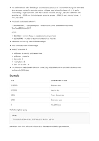 Example
DATA ARGUMENT DESCRIPTION
2/16/2008 Settlement date
3/1/2008 Maturity date
5.25% Percent discount rate
$100 Redemption value
2 Actual/360 basis
EVALUATE
{
PRICEDISC(DATE(2008,2,16), DATE(2008,3,1), 0.0525, 100, 2)
}
The settlement date is the date a buyer purchases a coupon, such as a bond. The maturity date is the date
when a coupon expires. For example, suppose a 30-year bond is issued on January 1, 2018, and is
purchased by a buyer six months later. The issue date would be January 1, 2018, the settlement date
would be July 1, 2018, and the maturity date would be January 1, 2048, 30 years after the January 1,
2018, issue date.
PRICEDISC is calculated as follows:
$$text{PRICEDISC} = text{redemption} - text{discount} times text{redemption} times
frac{text{DSM}}{text{B}}$$
where:
$text{B}$ = number of days in year, depending on year basis.
$text{DSM}$ = number of days from settlement to maturity.
settlement and maturity are truncated to integers.
basis is rounded to the nearest integer.
An error is returned if:
settlement or maturity is not a valid date.
settlement ≥ maturity.
discount ≤ 0.
redemption ≤ 0.
basis < 0 or basis > 4.
This function is not supported for use in DirectQuery mode when used in calculated columns or row-
level security (RLS) rules.
The following DAX query:
Returns the bond price per $100 face value, for a bond with the terms specified above.
 