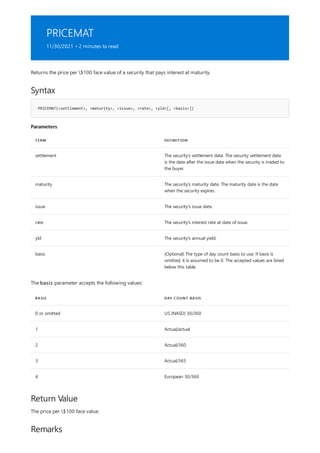 PRICEMAT
11/30/2021 • 2 minutes to read
Syntax
PRICEMAT(<settlement>, <maturity>, <issue>, <rate>, <yld>[, <basis>])
Parameters
TERM DEFINITION
settlement The security's settlement date. The security settlement date
is the date after the issue date when the security is traded to
the buyer.
maturity The security's maturity date. The maturity date is the date
when the security expires.
issue The security's issue date.
rate The security's interest rate at date of issue.
yld The security's annual yield.
basis (Optional) The type of day count basis to use. If basis is
omitted, it is assumed to be 0. The accepted values are listed
below this table.
BASIS DAY COUNT BASIS
0 or omitted US (NASD) 30/360
1 Actual/actual
2 Actual/360
3 Actual/365
4 European 30/360
Return Value
Remarks
Returns the price per $100 face value of a security that pays interest at maturity.
The basis parameter accepts the following values:
The price per $100 face value.
 