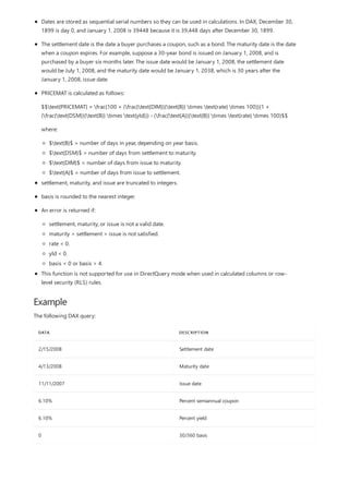 Example
DATA DESCRIPTION
2/15/2008 Settlement date
4/13/2008 Maturity date
11/11/2007 Issue date
6.10% Percent semiannual coupon
6.10% Percent yield
0 30/360 basis
Dates are stored as sequential serial numbers so they can be used in calculations. In DAX, December 30,
1899 is day 0, and January 1, 2008 is 39448 because it is 39,448 days after December 30, 1899.
The settlement date is the date a buyer purchases a coupon, such as a bond. The maturity date is the date
when a coupon expires. For example, suppose a 30-year bond is issued on January 1, 2008, and is
purchased by a buyer six months later. The issue date would be January 1, 2008, the settlement date
would be July 1, 2008, and the maturity date would be January 1, 2038, which is 30 years after the
January 1, 2008, issue date.
PRICEMAT is calculated as follows:
$$text{PRICEMAT} = frac{100 + (frac{text{DIM}}{text{B}} times text{rate} times 100)}{1 +
(frac{text{DSM}}{text{B}} times text{yld})} - (frac{text{A}}{text{B}} times text{rate} times 100)$$
where:
$text{B}$ = number of days in year, depending on year basis.
$text{DSM}$ = number of days from settlement to maturity.
$text{DIM}$ = number of days from issue to maturity.
$text{A}$ = number of days from issue to settlement.
settlement, maturity, and issue are truncated to integers.
basis is rounded to the nearest integer.
An error is returned if:
settlement, maturity, or issue is not a valid date.
maturity > settlement > issue is not satisfied.
rate < 0.
yld < 0.
basis < 0 or basis > 4.
This function is not supported for use in DirectQuery mode when used in calculated columns or row-
level security (RLS) rules.
The following DAX query:
 