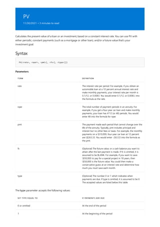 PV
11/30/2021 • 3 minutes to read
Syntax
PV(<rate>, <nper>, <pmt>[, <fv>[, <type>]])
Parameters
TERM DEFINITION
rate The interest rate per period. For example, if you obtain an
automobile loan at a 10 percent annual interest rate and
make monthly payments, your interest rate per month is
0.1/12, or 0.0083. You would enter 0.1/12, or 0.0083, into
the formula as the rate.
nper The total number of payment periods in an annuity. For
example, if you get a four-year car loan and make monthly
payments, your loan has 4*12 (or 48) periods. You would
enter 48 into the formula for nper.
pmt The payment made each period that cannot change over the
life of the annuity. Typically, pmt includes principal and
interest but no other fees or taxes. For example, the monthly
payments on a $10,000, four-year car loan at 12 percent
are $263.33. You would enter -263.33 into the formula as
the pmt.
fv (Optional) The future value, or a cash balance you want to
attain after the last payment is made. If fv is omitted, it is
assumed to be BLANK. For example, if you want to save
$50,000 to pay for a special project in 18 years, then
$50,000 is the future value. You could then make a
conservative guess at an interest rate and determine how
much you must save each month.
type (Optional) The number 0 or 1 which indicates when
payments are due. If type is omitted, it is assumed to be 0.
The accepted values are listed below this table.
SET TYPE EQUAL TO IF PAYMENTS ARE DUE
0 or omitted At the end of the period
1 At the beginning of the period
Calculates the present value of a loan or an investment, based on a constant interest rate. You can use PV with
either periodic, constant payments (such as a mortgage or other loan), and/or a future value that's your
investment goal.
The type parameter accepts the following values:
 