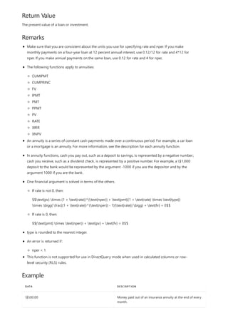 Return Value
Remarks
Example
DATA DESCRIPTION
$500.00 Money paid out of an insurance annuity at the end of every
month.
The present value of a loan or investment.
Make sure that you are consistent about the units you use for specifying rate and nper. If you make
monthly payments on a four-year loan at 12 percent annual interest, use 0.12/12 for rate and 4*12 for
nper. If you make annual payments on the same loan, use 0.12 for rate and 4 for nper.
The following functions apply to annuities:
CUMIPMT
CUMPRINC
FV
IPMT
PMT
PPMT
PV
RATE
XIRR
XNPV
An annuity is a series of constant cash payments made over a continuous period. For example, a car loan
or a mortgage is an annuity. For more information, see the description for each annuity function.
In annuity functions, cash you pay out, such as a deposit to savings, is represented by a negative number;
cash you receive, such as a dividend check, is represented by a positive number. For example, a $1,000
deposit to the bank would be represented by the argument -1000 if you are the depositor and by the
argument 1000 if you are the bank.
One financial argument is solved in terms of the others.
If rate is not 0, then:
$$text{pv} times (1 + text{rate})^{text{nper}} + text{pmt}(1 + text{rate} times text{type})
times bigg( frac{(1 + text{rate})^{text{nper}} - 1}{text{rate}} bigg) + text{fv} = 0$$
If rate is 0, then:
$$(text{pmt} times text{nper}) + text{pv} + text{fv} = 0$$
type is rounded to the nearest integer.
An error is returned if:
nper < 1
This function is not supported for use in DirectQuery mode when used in calculated columns or row-
level security (RLS) rules.
 