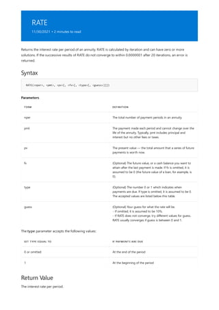RATE
11/30/2021 • 2 minutes to read
Syntax
RATE(<nper>, <pmt>, <pv>[, <fv>[, <type>[, <guess>]]])
Parameters
TERM DEFINITION
nper The total number of payment periods in an annuity.
pmt The payment made each period and cannot change over the
life of the annuity. Typically, pmt includes principal and
interest but no other fees or taxes.
pv The present value — the total amount that a series of future
payments is worth now.
fv (Optional) The future value, or a cash balance you want to
attain after the last payment is made. If fv is omitted, it is
assumed to be 0 (the future value of a loan, for example, is
0).
type (Optional) The number 0 or 1 which indicates when
payments are due. If type is omitted, it is assumed to be 0.
The accepted values are listed below this table.
guess (Optional) Your guess for what the rate will be.
- If omitted, it is assumed to be 10%.
- If RATE does not converge, try different values for guess.
RATE usually converges if guess is between 0 and 1.
SET TYPE EQUAL TO IF PAYMENTS ARE DUE
0 or omitted At the end of the period
1 At the beginning of the period
Return Value
Returns the interest rate per period of an annuity. RATE is calculated by iteration and can have zero or more
solutions. If the successive results of RATE do not converge to within 0.0000001 after 20 iterations, an error is
returned.
The type parameter accepts the following values:
The interest rate per period.
 