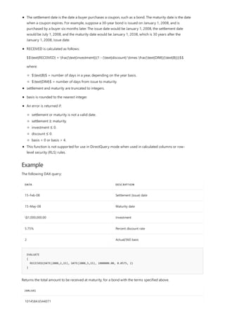 Example
DATA DESCRIPTION
15-Feb-08 Settlement (issue) date
15-May-08 Maturity date
$1,000,000.00 Investment
5.75% Percent discount rate
2 Actual/360 basis
EVALUATE
{
RECEIVED(DATE(2008,2,15), DATE(2008,5,15), 1000000.00, 0.0575, 2)
}
[VALUE]
1014584.6544071
The settlement date is the date a buyer purchases a coupon, such as a bond. The maturity date is the date
when a coupon expires. For example, suppose a 30-year bond is issued on January 1, 2008, and is
purchased by a buyer six months later. The issue date would be January 1, 2008, the settlement date
would be July 1, 2008, and the maturity date would be January 1, 2038, which is 30 years after the
January 1, 2008, issue date.
RECEIVED is calculated as follows:
$$text{RECEIVED} = frac{text{investment}}{1 - (text{discount} times frac{text{DIM}}{text{B}})}$$
where:
$text{B}$ = number of days in a year, depending on the year basis.
$text{DIM}$ = number of days from issue to maturity.
settlement and maturity are truncated to integers.
basis is rounded to the nearest integer.
An error is returned if:
settlement or maturity is not a valid date.
settlement ≥ maturity.
investment ≤ 0.
discount ≤ 0.
basis < 0 or basis > 4.
This function is not supported for use in DirectQuery mode when used in calculated columns or row-
level security (RLS) rules.
The following DAX query:
Returns the total amount to be received at maturity, for a bond with the terms specified above.
 