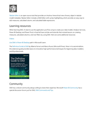 Learning resources
Community
Tabular Editor is an open-source tool that provides an intuitive, hierarchical view of every object in tabular
model metadata. Tabular Editor includes a DAX Editor with syntax highlighting, which provides an easy way to
edit measures, calculated column, and calculated table expressions.
When learning DAX, it's best to use the application you'll be using to create your data models. Analysis Services,
Power BI Desktop, and Power Pivot in Excel all have articles and tutorials that include lessons on creating
measures, calculated columns, and row-filters by using DAX. Here are some additional resources:
Videos
Use DAX in Power BI Desktop path in Microsoft Learn.
The Definitive Guide to DAX by Alberto Ferrari and Marco Russo (Microsoft Press). Now in its second edition,
this extensive guide provides basics to innovative high-performance techniques for beginning data modelers
and BI professionals.
DAX has a vibrant community always willing to share their expertise. Microsoft Power BI Community has a
special discussion forum just for DAX, DAX Commands and Tips.
 