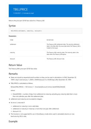 TBILLPRICE
11/30/2021 • 2 minutes to read
Syntax
TBILLPRICE(<settlement>, <maturity>, <discount>)
Parameters
TERM DEFINITION
settlement The Treasury bill's settlement date. The security settlement
date is the date after the issue date when the Treasury bill is
traded to the buyer.
maturity The Treasury bill's maturity date. The maturity date is the
date when the Treasury bill expires.
discount The Treasury bill's discount rate.
Return Value
Remarks
Example
Returns the price per $100 face value for a Treasury bill.
The Treasury Bill's price per $100 face value.
Dates are stored as sequential serial numbers so they can be used in calculations. In DAX, December 30,
1899 is day 0, and January 1, 2008 is 39448 because it is 39,448 days after December 30, 1899.
TBILLPRICE is calculated as follows:
$$text{TBILLPRICE} = 100 times (1 - frac{text{discount} times text{DSM}}{360})$$
where:
$text{DSM}$ = number of days from settlement to maturity, excluding any maturity date that is more
than one calendar year after the settlement date.
settlement and maturity are truncated to integers.
An error is returned if:
settlement or maturity is not a valid date.
settlement ≥ maturity or maturity is more than one year after settlement.
discount ≤ 0.
This function is not supported for use in DirectQuery mode when used in calculated columns or row-
level security (RLS) rules.
 