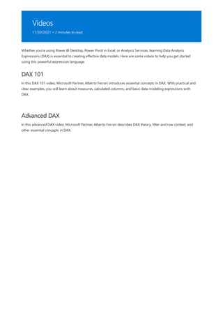 Videos
11/30/2021 • 2 minutes to read
DAX 101
Advanced DAX
Whether you're using Power BI Desktop, Power Pivot in Excel, or Analysis Services, learning Data Analysis
Expressions (DAX) is essential to creating effective data models. Here are some videos to help you get started
using this powerful expression language.
In this DAX 101 video, Microsoft Partner, Alberto Ferrari introduces essential concepts in DAX. With practical and
clear examples, you will learn about measures, calculated columns, and basic data modeling expressions with
DAX.
In this advanced DAX video, Microsoft Partner, Alberto Ferrari describes DAX theory, filter and row context, and
other essential concepts in DAX.
 