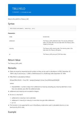 TBILLYIELD
11/30/2021 • 2 minutes to read
Syntax
TBILLYIELD(<settlement>, <maturity>, <pr>)
Parameters
TERM DEFINITION
settlement The Treasury bill's settlement date. The security settlement
date is the date after the issue date when the Treasury bill is
traded to the buyer.
maturity The Treasury bill's maturity date. The maturity date is the
date when the Treasury bill expires.
pr The Treasury bill's price per $100 face value.
Return Value
Remarks
Example
Returns the yield for a Treasury bill.
The Treasury bill's yield.
Dates are stored as sequential serial numbers so they can be used in calculations. In DAX, December 30,
1899 is day 0, and January 1, 2008 is 39448 because it is 39,448 days after December 30, 1899.
TBILLYIELD is calculated as follows:
$$text{TBILLYIELD} = frac{100 - text{pr}}{text{pr}} times frac{360}{text{DSM}}$$
where:
$text{DSM}$ = number of days from settlement to maturity, excluding any maturity date that is more
than one calendar year after the settlement date.
settlement and maturity are truncated to integers.
An error is returned if:
settlement or maturity is not a valid date.
settlement ≥ maturity or maturity is more than one year after settlement.
pr ≤ 0.
This function is not supported for use in DirectQuery mode when used in calculated columns or row-
level security (RLS) rules.
 