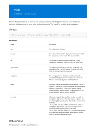 VDB
11/30/2021 • 2 minutes to read
Syntax
VDB(<cost>, <salvage>, <life>, <start_period>, <end_period>[, <factor>[, <no_switch>]])
Parameters
TERM DEFINITION
cost The initial cost of the asset.
salvage The value at the end of the depreciation (sometimes called
the salvage value of the asset). This value can be 0.
life The number of periods over which the asset is being
depreciated (sometimes called the useful life of the asset).
start_period The starting period for which you want to calculate the
depreciation. Start_period must use the same units as life.
Must be between 1 and life (inclusive).
end_period The ending period for which you want to calculate the
depreciation. End_period must use the same units as life.
Must be between start_period and life (inclusive).
factor (Optional) The rate at which the balance declines. If factor is
omitted, it is assumed to be 2 (the double-declining balance
method). Change factor if you do not want to use the
double-declining balance method. For a description of the
double-declining balance method, see DDB.
no_switch (Optional) A logical value specifying whether to switch to
straight-line depreciation when depreciation is greater than
the declining balance calculation. If omitted, it is assumed to
be FALSE.
- If no_switch evaluates to TRUE, VDB does not switch to
straight-line depreciation, even when the depreciation is
greater than the declining balance calculation.
- If no_switch evaluates to FALSE or is omitted, VDB switches
to straight-line depreciation when depreciation is greater
than the declining balance calculation.
Return Value
Returns the depreciation of an asset for any period you specify, including partial periods, using the double-
declining balance method or some other method you specify. VDB stands for variable declining balance.
The depreciation over the specified period.
 