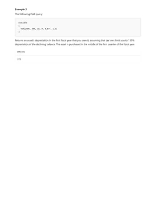 Example 3
EVALUATE
{
VDB(2400, 300, 10, 0, 0.875, 1.5)
}
[VALUE]
315
The following DAX query:
Returns an asset's depreciation in the first fiscal year that you own it, assuming that tax laws limit you to 150%
depreciation of the declining balance. The asset is purchased in the middle of the first quarter of the fiscal year.
 