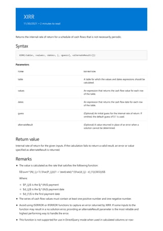 XIRR
11/30/2021 • 2 minutes to read
Syntax
XIRR(<table>, <values>, <dates>, [, <guess>[, <alternateResult>]])
Parameters
TERM DEFINITION
table A table for which the values and dates expressions should be
calculated.
values An expression that returns the cash flow value for each row
of the table.
dates An expression that returns the cash flow date for each row
of the table.
guess (Optional) An initial guess for the internal rate of return. If
omitted, the default guess of 0.1 is used.
alternateResult (Optional) A value returned in place of an error when a
solution cannot be determined.
Return value
Remarks
Returns the internal rate of return for a schedule of cash flows that is not necessarily periodic.
Internal rate of return for the given inputs. If the calculation fails to return a valid result, an error or value
specified as alternateResult is returned.
The value is calculated as the rate that satisfies the following function:
$$sum^{N}_{j=1} frac{P_{j}}{(1 + text{rate})^{frac{d_{j} - d_{1}}{365}}}$$
Where:
$P_{j}$ is the $j^{th}$ payment
$d_{j}$ is the $j^{th}$ payment date
$d_{1}$ is the first payment date
The series of cash flow values must contain at least one positive number and one negative number.
Avoid using ISERROR or IFERROR functions to capture an error returned by XIRR. If some inputs to the
function may result in a no solution error, providing an alternateResult parameter is the most reliable and
highest performing way to handle the error.
This function is not supported for use in DirectQuery mode when used in calculated columns or row-
 