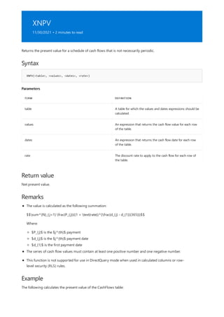 XNPV
11/30/2021 • 2 minutes to read
Syntax
XNPV(<table>, <values>, <dates>, <rate>)
Parameters
TERM DEFINITION
table A table for which the values and dates expressions should be
calculated.
values An expression that returns the cash flow value for each row
of the table.
dates An expression that returns the cash flow date for each row
of the table.
rate The discount rate to apply to the cash flow for each row of
the table.
Return value
Remarks
Example
Returns the present value for a schedule of cash flows that is not necessarily periodic.
Net present value.
The value is calculated as the following summation:
$$sum^{N}_{j=1} frac{P_{j}}{(1 + text{rate})^{frac{d_{j} - d_{1}}{365}}}$$
Where:
$P_{j}$ is the $j^{th}$ payment
$d_{j}$ is the $j^{th}$ payment date
$d_{1}$ is the first payment date
The series of cash flow values must contain at least one positive number and one negative number.
This function is not supported for use in DirectQuery mode when used in calculated columns or row-
level security (RLS) rules.
The following calculates the present value of the CashFlows table:
 