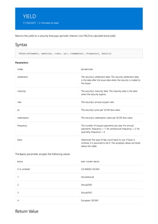 YIELD
11/30/2021 • 2 minutes to read
Syntax
YIELD(<settlement>, <maturity>, <rate>, <pr>, <redemption>, <frequency>[, <basis>])
Parameters
TERM DEFINITION
settlement The security's settlement date. The security settlement date
is the date after the issue date when the security is traded to
the buyer.
maturity The security's maturity date. The maturity date is the date
when the security expires.
rate The security's annual coupon rate.
pr The security's price per $100 face value.
redemption The security's redemption value per $100 face value.
frequency The number of coupon payments per year. For annual
payments, frequency = 1; for semiannual, frequency = 2; for
quarterly, frequency = 4.
basis (Optional) The type of day count basis to use. If basis is
omitted, it is assumed to be 0. The accepted values are listed
below this table.
BASIS DAY COUNT BASIS
0 or omitted US (NASD) 30/360
1 Actual/actual
2 Actual/360
3 Actual/365
4 European 30/360
Return Value
Returns the yield on a security that pays periodic interest. Use YIELD to calculate bond yield.
The basis parameter accepts the following values:
 