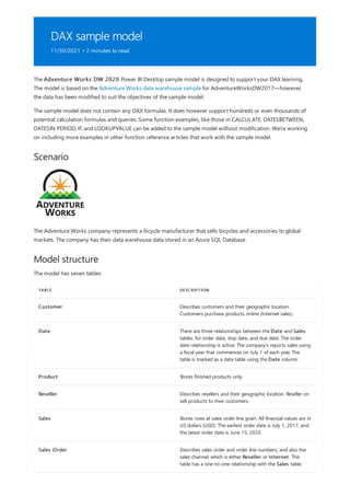 DAX sample model
11/30/2021 • 2 minutes to read
Scenario
Model structure
TABLE DESCRIPTION
Customer Describes customers and their geographic location.
Customers purchase products online (Internet sales).
Date There are three relationships between the Date and Sales
tables, for order date, ship date, and due date. The order
date relationship is active. The company's reports sales using
a fiscal year that commences on July 1 of each year. The
table is marked as a date table using the Date column.
Product Stores finished products only.
Reseller Describes resellers and their geographic location. Reseller on
sell products to their customers.
Sales Stores rows at sales order line grain. All financial values are in
US dollars (USD). The earliest order date is July 1, 2017, and
the latest order date is June 15, 2020.
Sales Order Describes sales order and order line numbers, and also the
sales channel, which is either Reseller or Internet. This
table has a one-to-one relationship with the Sales table.
The Adventure Works DW 2020 Power BI Desktop sample model is designed to support your DAX learning.
The model is based on the Adventure Works data warehouse sample for AdventureWorksDW2017—however,
the data has been modified to suit the objectives of the sample model.
The sample model does not contain any DAX formulas. It does however support hundreds or even thousands of
potential calculation formulas and queries. Some function examples, like those in CALCULATE, DATESBETWEEN,
DATESIN PERIOD, IF, and LOOKUPVALUE can be added to the sample model without modification. We're working
on including more examples in other function reference articles that work with the sample model.
The Adventure Works company represents a bicycle manufacturer that sells bicycles and accessories to global
markets. The company has their data warehouse data stored in an Azure SQL Database.
The model has seven tables:
 