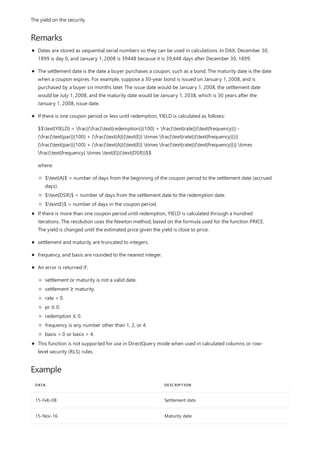 Remarks
Example
DATA DESCRIPTION
15-Feb-08 Settlement date
15-Nov-16 Maturity date
The yield on the security.
Dates are stored as sequential serial numbers so they can be used in calculations. In DAX, December 30,
1899 is day 0, and January 1, 2008 is 39448 because it is 39,448 days after December 30, 1899.
The settlement date is the date a buyer purchases a coupon, such as a bond. The maturity date is the date
when a coupon expires. For example, suppose a 30-year bond is issued on January 1, 2008, and is
purchased by a buyer six months later. The issue date would be January 1, 2008, the settlement date
would be July 1, 2008, and the maturity date would be January 1, 2038, which is 30 years after the
January 1, 2008, issue date.
If there is one coupon period or less until redemption, YIELD is calculated as follows:
$$text{YIELD} = frac{(frac{text{redemption}}{100} + frac{text{rate}}{text{frequency}}) -
(frac{text{par}}{100} + (frac{text{A}}{text{E}} times frac{text{rate}}{text{frequency}}))}
{frac{text{par}}{100} + (frac{text{A}}{text{E}} times frac{text{rate}}{text{frequency}})} times
frac{text{frequency} times text{E}}{text{DSR}}$$
where:
$text{A}$ = number of days from the beginning of the coupon period to the settlement date (accrued
days).
$text{DSR}$ = number of days from the settlement date to the redemption date.
$text{E}$ = number of days in the coupon period.
If there is more than one coupon period until redemption, YIELD is calculated through a hundred
iterations. The resolution uses the Newton method, based on the formula used for the function PRICE.
The yield is changed until the estimated price given the yield is close to price.
settlement and maturity are truncated to integers.
frequency, and basis are rounded to the nearest integer.
An error is returned if:
settlement or maturity is not a valid date.
settlement ≥ maturity.
rate < 0.
pr ≤ 0.
redemption ≤ 0.
frequency is any number other than 1, 2, or 4.
basis < 0 or basis > 4.
This function is not supported for use in DirectQuery mode when used in calculated columns or row-
level security (RLS) rules.
 
