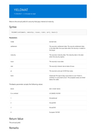 YIELDMAT
11/30/2021 • 2 minutes to read
Syntax
YIELDMAT(<settlement>, <maturity>, <issue>, <rate>, <pr>[, <basis>])
Parameters
TERM DEFINITION
settlement The security's settlement date. The security settlement date
is the date after the issue date when the security is traded to
the buyer.
maturity The security's maturity date. The maturity date is the date
when the security expires.
issue The security's issue date.
rate The security's interest rate at date of issue.
pr The security's price per $100 face value.
basis (Optional) The type of day count basis to use. If basis is
omitted, it is assumed to be 0. The accepted values are listed
below this table.
BASIS DAY COUNT BASIS
0 or omitted US (NASD) 30/360
1 Actual/actual
2 Actual/360
3 Actual/365
4 European 30/360
Return Value
Remarks
Returns the annual yield of a security that pays interest at maturity.
The basis parameter accepts the following values:
The annual yield.
 