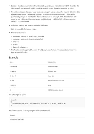 Example
DATA DESCRIPTION
15-Mar-08 Settlement date
3-Nov-08 Maturity date
8-Nov-07 Issue date
6.25% Percent semiannual coupon
100.0123 Price
0 30/360 basis (see above)
EVALUATE
{
YIELDMAT(DATE(2008,3,15), DATE(2008,11,3), DATE(2007,11,8), 0.0625, 100.0123, 0)
}
[VALUE]
0.0609543336915387
Dates are stored as sequential serial numbers so they can be used in calculations. In DAX, December 30,
1899 is day 0, and January 1, 2008 is 39448 because it is 39,448 days after December 30, 1899.
The settlement date is the date a buyer purchases a coupon, such as a bond. The maturity date is the date
when a coupon expires. For example, suppose a 30-year bond is issued on January 1, 2008, and is
purchased by a buyer six months later. The issue date would be January 1, 2008, the settlement date
would be July 1, 2008, and the maturity date would be January 1, 2038, which is 30 years after the
January 1, 2008, issue date.
settlement, maturity, and issue are truncated to integers.
basis is rounded to the nearest integer.
An error is returned if:
settlement, maturity, or issue is not a valid date.
maturity > settlement > issue is not satisfied.
rate < 0.
pr ≤ 0.
basis < 0 or basis > 4.
This function is not supported for use in DirectQuery mode when used in calculated columns or row-
level security (RLS) rules.
The following DAX query:
Returns the yield for a security using the terms specified above.
 