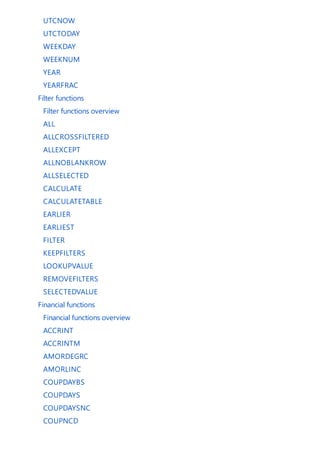 UTCNOW
UTCTODAY
WEEKDAY
WEEKNUM
YEAR
YEARFRAC
Filter functions
Filter functions overview
ALL
ALLCROSSFILTERED
ALLEXCEPT
ALLNOBLANKROW
ALLSELECTED
CALCULATE
CALCULATETABLE
EARLIER
EARLIEST
FILTER
KEEPFILTERS
LOOKUPVALUE
REMOVEFILTERS
SELECTEDVALUE
Financial functions
Financial functions overview
ACCRINT
ACCRINTM
AMORDEGRC
AMORLINC
COUPDAYBS
COUPDAYS
COUPDAYSNC
COUPNCD
 
