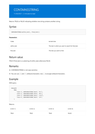CONTAINSSTRING
11/30/2021 • 2 minutes to read
Syntax
CONTAINSSTRING(<within_text>, <find_text>)
Parameters
TERM DEFINITION
within_text The text in which you want to search for find_text.
find_text The text you want to find.
Return value
Remarks
Example
EVALUATE
ROW(
"Case 1", CONTAINSSTRING("abcd", "bc"),
"Case 2", CONTAINSSTRING("abcd", "BC"),
"Case 3", CONTAINSSTRING("abcd", "a*d"),
"Case 4", CONTAINSSTRING("abcd", "ef")
)
[CASE 1] [CASE 2] [CASE 3] [CASE 4]
TRUE TRUE TRUE FALSE
Returns TRUE or FALSE indicating whether one string contains another string.
TRUE if find_text is a substring of within_text; otherwise FALSE.
CONTAINSSTRING is not case-sensitive.
You can use ? and * wildcard characters. Use ~ to escape wildcard characters.
DAX query
Returns
 