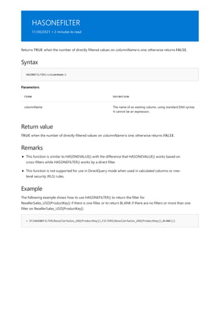 HASONEFILTER
11/30/2021 • 2 minutes to read
Syntax
HASONEFILTER(<columnName>)
Parameters
TERM DEFINITION
columnName The name of an existing column, using standard DAX syntax.
It cannot be an expression.
Return value
Remarks
Example
= IF(HASONEFILTER(ResellerSales_USD[ProductKey]),FILTERS(ResellerSales_USD[ProductKey]),BLANK())
Returns TRUE when the number of directly filtered values on columnName is one; otherwise returns FALSE.
TRUE when the number of directly filtered values on columnName is one; otherwise returns FALSE.
This function is similar to HASONEVALUE() with the difference that HASONEVALUE() works based on
cross-filters while HASONEFILTER() works by a direct filter.
This function is not supported for use in DirectQuery mode when used in calculated columns or row-
level security (RLS) rules.
The following example shows how to use HASONEFILTER() to return the filter for
ResellerSales_USD[ProductKey]) if there is one filter, or to return BLANK if there are no filters or more than one
filter on ResellerSales_USD[ProductKey]).
 