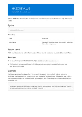 HASONEVALUE
11/30/2021 • 2 minutes to read
Syntax
HASONEVALUE(<columnName>)
Parameters
TERM DEFINITION
columnName The name of an existing column, using standard DAX syntax.
It cannot be an expression.
Return value
Remarks
Example
=
IF(HASONEVALUE(DateTime[CalendarYear]),SUM(ResellerSales_USD[SalesAmount_USD])/CALCULATE(SUM(ResellerSales_U
SD[SalesAmount_USD]),DateTime[CalendarYear]=2007),BLANK())
Returns TRUE when the context for columnName has been filtered down to one distinct value only. Otherwise is
FALSE.
TRUE when the context for columnName has been filtered down to one distinct value only. Otherwise is FALSE.
An equivalent expression for HASONEVALUE() is COUNTROWS(VALUES(<columnName>)) = 1 .
This function is not supported for use in DirectQuery mode when used in calculated columns or row-
level security (RLS) rules.
The following measure formula verifies if the context is being sliced by one value in order to estimate a
percentage against a predefined scenario; in this case you want to compare Reseller Sales against sales in 2007,
then you need to know if the context is filtered by single years. Also, if the comparison is meaningless you want
to return BLANK.
 