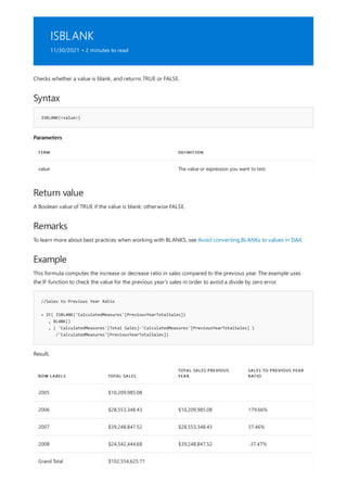 ISBLANK
11/30/2021 • 2 minutes to read
Syntax
ISBLANK(<value>)
Parameters
TERM DEFINITION
value The value or expression you want to test.
Return value
Remarks
Example
//Sales to Previous Year Ratio
= IF( ISBLANK('CalculatedMeasures'[PreviousYearTotalSales])
, BLANK()
, ( 'CalculatedMeasures'[Total Sales]-'CalculatedMeasures'[PreviousYearTotalSales] )
/'CalculatedMeasures'[PreviousYearTotalSales])
ROW LABELS TOTAL SALES
TOTAL SALES PREVIOUS
YEAR
SALES TO PREVIOUS YEAR
RATIO
2005 $10,209,985.08
2006 $28,553,348.43 $10,209,985.08 179.66%
2007 $39,248,847.52 $28,553,348.43 37.46%
2008 $24,542,444.68 $39,248,847.52 -37.47%
Grand Total $102,554,625.71
Checks whether a value is blank, and returns TRUE or FALSE.
A Boolean value of TRUE if the value is blank; otherwise FALSE.
To learn more about best practices when working with BLANKS, see Avoid converting BLANKs to values in DAX.
This formula computes the increase or decrease ratio in sales compared to the previous year. The example uses
the IF function to check the value for the previous year's sales in order to avoid a divide by zero error.
Result,
 