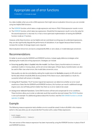 Appropriate use of error functions
11/30/2021 • 2 minutes to read
Recommendations
Example
Profit Margin
= IF(ISERROR([Profit] / [Sales]))
As a data modeler, when you write a DAX expression that might raise an evaluation-time error, you can consider
using two helpful DAX functions.
The ISERROR function, which takes a single expression and returns TRUE if that expression results in error.
The IFERROR function, which takes two expressions. Should the first expression result in error, the value for
the second expression is returned. It is in fact a more optimized implementation of nesting the ISERROR
function inside an IF function.
However, while these functions can be helpful and can contribute to writing easy-to-understand expressions,
they can also significantly degrade the performance of calculations. It can happen because these functions
increase the number of storage engine scans required.
Most evaluation-time errors are due to unexpected BLANKs or zero values, or invalid data type conversion.
It's better to avoid using the ISERROR and IFERROR functions. Instead, apply defensive strategies when
developing the model and writing expressions. Strategies can include:
Ensuring quality data is loaded into the model: Use Power Query transformations to remove or
substitute invalid or missing values, and to set correct data types. A Power Query transformation can also
be used to filter rows when errors, like invalid data conversion, occur.
Data quality can also be controlled by setting the model column Is Nullable property to Off, which will
fail the data refresh should BLANKs be encountered. If this failure occurs, data loaded as a result of a
successful refresh will remain in the tables.
Using the IF function: The IF function logical test expression can determine whether an error result
would occur. Note, like the ISERROR and IFERROR functions, this function can result in additional storage
engine scans, but will likely perform better than them as no error needs to be raised.
Using error-tolerant functions: Some DAX functions will test and compensate for error conditions.
These functions allow you to enter an alternate result that would be returned instead. The DIVIDE function
is one such example. For additional guidance about this function, read the DAX: DIVIDE function vs divide
operator (/) article.
The following measure expression tests whether an error would be raised. It returns BLANK in this instance
(which is the case when you do not provide the IF function with a value-if-false expression).
This next version of the measure expression has been improved by using the IFERROR function in place of the IF
and ISERROR functions.
 