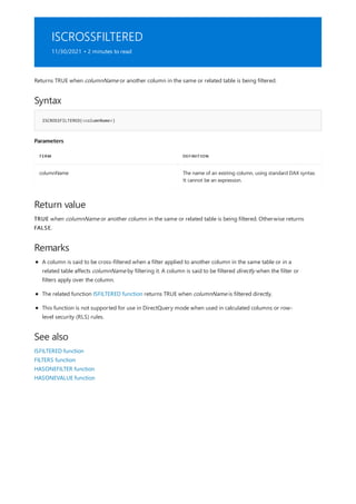 ISCROSSFILTERED
11/30/2021 • 2 minutes to read
Syntax
ISCROSSFILTERED(<columnName>)
Parameters
TERM DEFINITION
columnName The name of an existing column, using standard DAX syntax.
It cannot be an expression.
Return value
Remarks
See also
Returns TRUE when columnName or another column in the same or related table is being filtered.
TRUE when columnName or another column in the same or related table is being filtered. Otherwise returns
FALSE.
A column is said to be cross-filtered when a filter applied to another column in the same table or in a
related table affects columnName by filtering it. A column is said to be filtered directly when the filter or
filters apply over the column.
The related function ISFILTERED function returns TRUE when columnName is filtered directly.
This function is not supported for use in DirectQuery mode when used in calculated columns or row-
level security (RLS) rules.
ISFILTERED function
FILTERS function
HASONEFILTER function
HASONEVALUE function
 
