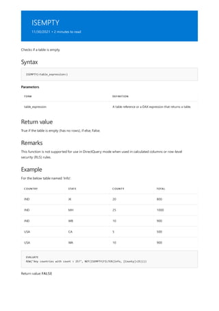 ISEMPTY
11/30/2021 • 2 minutes to read
Syntax
ISEMPTY(<table_expression>)
Parameters
TERM DEFINITION
table_expression A table reference or a DAX expression that returns a table.
Return value
Remarks
Example
COUNTRY STATE COUNTY TOTAL
IND JK 20 800
IND MH 25 1000
IND WB 10 900
USA CA 5 500
USA WA 10 900
EVALUATE
ROW("Any countries with count > 25?", NOT(ISEMPTY(FILTER(Info, [County]>25))))
Checks if a table is empty.
True if the table is empty (has no rows), if else, False.
This function is not supported for use in DirectQuery mode when used in calculated columns or row-level
security (RLS) rules.
For the below table named 'Info':
Return value: FALSE
 