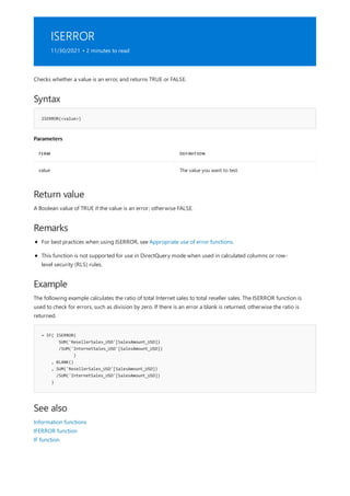 ISERROR
11/30/2021 • 2 minutes to read
Syntax
ISERROR(<value>)
Parameters
TERM DEFINITION
value The value you want to test.
Return value
Remarks
Example
= IF( ISERROR(
SUM('ResellerSales_USD'[SalesAmount_USD])
/SUM('InternetSales_USD'[SalesAmount_USD])
)
, BLANK()
, SUM('ResellerSales_USD'[SalesAmount_USD])
/SUM('InternetSales_USD'[SalesAmount_USD])
)
See also
Checks whether a value is an error, and returns TRUE or FALSE.
A Boolean value of TRUE if the value is an error; otherwise FALSE.
For best practices when using ISERROR, see Appropriate use of error functions.
This function is not supported for use in DirectQuery mode when used in calculated columns or row-
level security (RLS) rules.
The following example calculates the ratio of total Internet sales to total reseller sales. The ISERROR function is
used to check for errors, such as division by zero. If there is an error a blank is returned, otherwise the ratio is
returned.
Information functions
IFERROR function
IF function
 