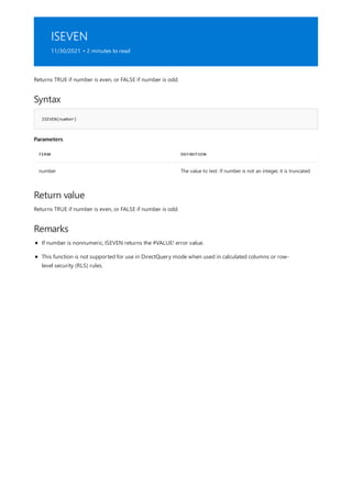 ISEVEN
11/30/2021 • 2 minutes to read
Syntax
ISEVEN(number)
Parameters
TERM DEFINITION
number The value to test. If number is not an integer, it is truncated.
Return value
Remarks
Returns TRUE if number is even, or FALSE if number is odd.
Returns TRUE if number is even, or FALSE if number is odd.
If number is nonnumeric, ISEVEN returns the #VALUE! error value.
This function is not supported for use in DirectQuery mode when used in calculated columns or row-
level security (RLS) rules.
 