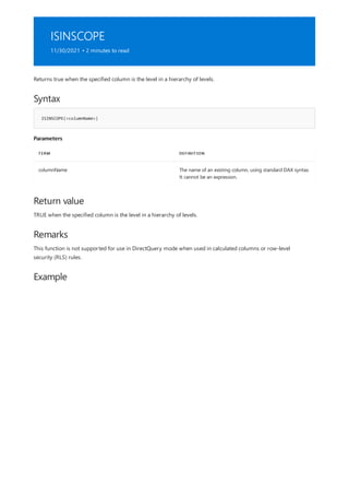 ISINSCOPE
11/30/2021 • 2 minutes to read
Syntax
ISINSCOPE(<columnName>)
Parameters
TERM DEFINITION
columnName The name of an existing column, using standard DAX syntax.
It cannot be an expression.
Return value
Remarks
Example
Returns true when the specified column is the level in a hierarchy of levels.
TRUE when the specified column is the level in a hierarchy of levels.
This function is not supported for use in DirectQuery mode when used in calculated columns or row-level
security (RLS) rules.
 