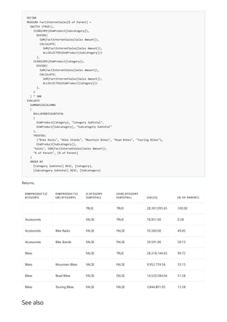 DEFINE
MEASURE FactInternetSales[% of Parent] =
SWITCH (TRUE(),
ISINSCOPE(DimProduct[Subcategory]),
DIVIDE(
SUM(FactInternetSales[Sales Amount]),
CALCULATE(
SUM(FactInternetSales[Sales Amount]),
ALLSELECTED(DimProduct[Subcategory]))
),
ISINSCOPE(DimProduct[Category]),
DIVIDE(
SUM(FactInternetSales[Sales Amount]),
CALCULATE(
SUM(FactInternetSales[Sales Amount]),
ALLSELECTED(DimProduct[Category]))
),
1
) * 100
EVALUATE
SUMMARIZECOLUMNS
(
ROLLUPADDISSUBTOTAL
(
DimProduct[Category], "Category Subtotal",
DimProduct[Subcategory], "Subcategory Subtotal"
),
TREATAS(
{"Bike Racks", "Bike Stands", "Mountain Bikes", "Road Bikes", "Touring Bikes"},
DimProduct[Subcategory]),
"Sales", SUM(FactInternetSales[Sales Amount]),
"% of Parent", [% of Parent]
)
ORDER BY
[Category Subtotal] DESC, [Category],
[Subcategory Subtotal] DESC, [Subcategory]
DIMPRODUCT[C
ATEGORY]
DIMPRODUCT[S
UBCATEGORY]
[CATEGORY
SUBTOTAL]
[SUBCATEGORY
SUBTOTAL] [SALES] [% OF PARENT]
TRUE TRUE 28,397,095.65 100.00
Accessories FALSE TRUE 78,951.00 0.28
Accessories Bike Racks FALSE FALSE 39,360.00 49.85
Accessories Bike Stands FALSE FALSE 39,591.00 50.15
Bikes FALSE TRUE 28,318,144.65 99.72
Bikes Mountain Bikes FALSE FALSE 9,952,759.56 35.15
Bikes Road Bikes FALSE FALSE 14,520,584.04 51.28
Bikes Touring Bikes FALSE FALSE 3,844,801.05 13.58
See also
Returns,
 