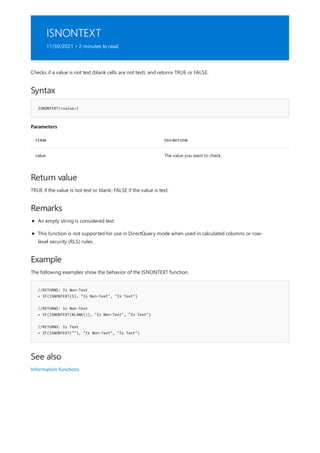 ISNONTEXT
11/30/2021 • 2 minutes to read
Syntax
ISNONTEXT(<value>)
Parameters
TERM DEFINITION
value The value you want to check.
Return value
Remarks
Example
//RETURNS: Is Non-Text
= IF(ISNONTEXT(1), "Is Non-Text", "Is Text")
//RETURNS: Is Non-Text
= IF(ISNONTEXT(BLANK()), "Is Non-Text", "Is Text")
//RETURNS: Is Text
= IF(ISNONTEXT(""), "Is Non-Text", "Is Text")
See also
Checks if a value is not text (blank cells are not text), and returns TRUE or FALSE.
TRUE if the value is not text or blank; FALSE if the value is text.
An empty string is considered text.
This function is not supported for use in DirectQuery mode when used in calculated columns or row-
level security (RLS) rules.
The following examples show the behavior of the ISNONTEXT function.
Information functions
 