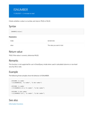 ISNUMBER
11/30/2021 • 2 minutes to read
Syntax
ISNUMBER(<value>)
Parameters
TERM DEFINITION
value The value you want to test.
Return value
Remarks
Example
//RETURNS: Is number
= IF(ISNUMBER(0), "Is number", "Is Not number")
//RETURNS: Is number
= IF(ISNUMBER(3.1E-1),"Is number", "Is Not number")
//RETURNS: Is Not number
= IF(ISNUMBER("123"), "Is number", "Is Not number")
See also
Checks whether a value is a number, and returns TRUE or FALSE.
TRUE if the value is numeric; otherwise FALSE.
This function is not supported for use in DirectQuery mode when used in calculated columns or row-level
security (RLS) rules.
The following three samples show the behavior of ISNUMBER.
Information functions
 