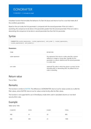 ISONORAFTER
11/30/2021 • 2 minutes to read
Syntax
ISONORAFTER(<scalar_expression>, <scalar_expression>[, sort_order [, <scalar_expression>,
<scalar_expression>[, sort_order]]…)
Parameters
TERM DEFINITION
scalar expression Any expression that returns a scalar value like a column
reference or integer or string value. Typically the first
parameter is a column reference and the second parameter
is a scalar value.
sort order (optional) The order in which the column is sorted. Can be
ascending (ASC) or descending (DEC). By default the sort
order is ascending.
Return value
Remarks
Example
COUNTRY STATE COUNT TOTAL
IND JK 20 800
IND MH 25 1000
A boolean function that emulates the behavior of a Start At clause and returns true for a row that meets all of
the condition parameters.
Based on the sort order, the first parameter is compared with the second parameter. If the sort order is
ascending, the comparison to be done is first parameter greater than the second parameter. If the sort order is
descending, the comparison to be done is second parameter less than the first parameter.
True or false.
This function is similar to ISAFTER. The difference is ISONORAFTER returns true for values sorted on or after the
filter values, where ISAFTER returns true for values sorted strictly after the filter values.
This function is not supported for use in DirectQuery mode when used in calculated columns or row-level
security (RLS) rules.
Table name: 'Info'
 